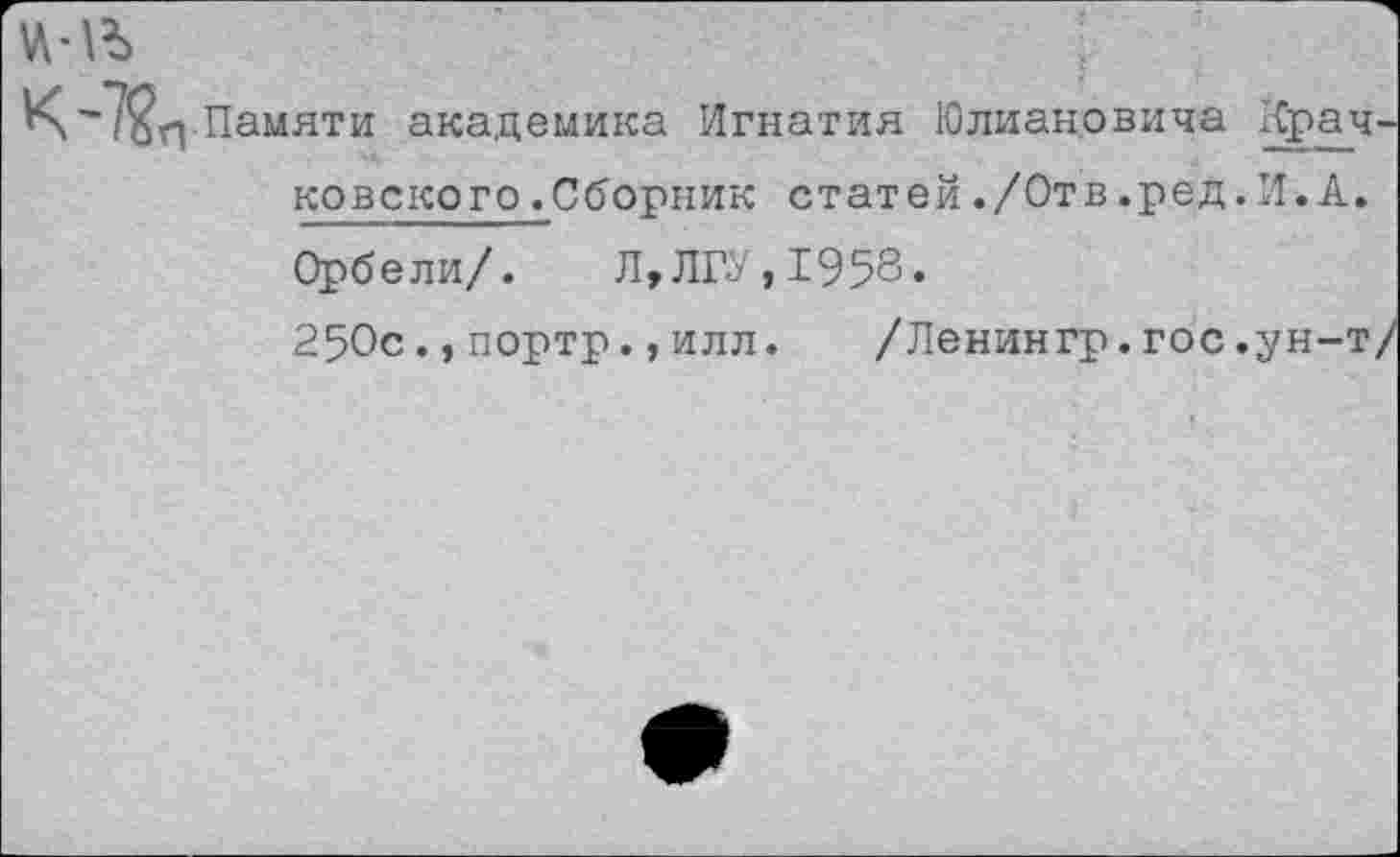 ﻿.Памяти академика Игнатия Юлиановича Крачковского .Сборник статей./Отв.ред.И.А. Орбели/. Л,ЛГУ, 1958.
250с.,портр.,илл. /Ленингр.гос.ун-т/